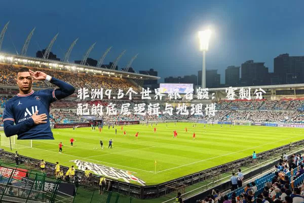 非洲9.5个世界杯名额:赛制分配的底层逻辑与地理博弈