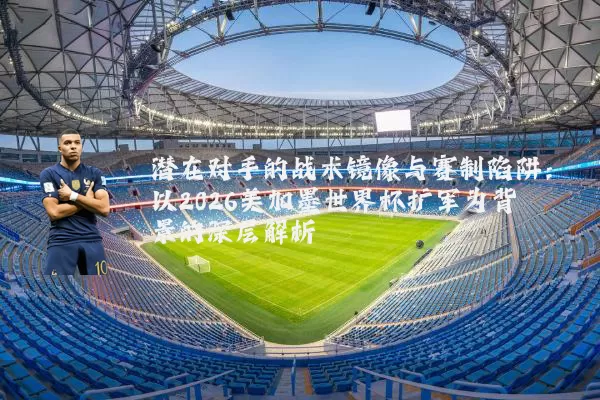 潜在对手的战术镜像与赛制陷阱：以2026美加墨世界杯扩军为背景的深层解析